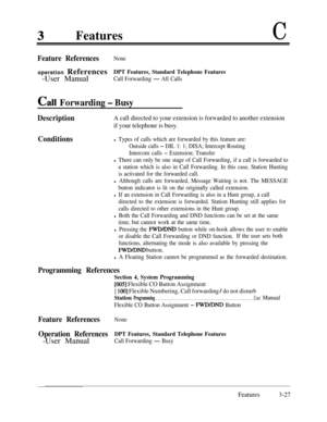 Page 87FeaturesC
Feature ReferencesNoneoperation References
DPT Features, Standard Telephone Features-User Manual
Call Forwarding - All Calls
Call Forwarding - Busy
DescriptionA call directed to your extension is forwarded to another extension
if your telephone is busy.
Conditionsl Types of calls which are forwarded by this feature are:
Outside calls 
- DIL 1: 1; DISA; Intercept Routing
Intercom calls 
- Extension; Transfer
l There can only be one stage of Call Forwarding, if a call is forwarded to
a station...