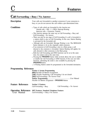 Page 88CFeatures
Call Forwarding - Busy / No Answer
DescriptionYour calls are forwarded to another extension if your extension is
busy or you do not answer the call within a pre-determined time.
Conditionsl Types of calls which are forwarded by this function are:
Outside calls 
- DIL 1: 1; DISA; Intercept Routing
Intercom calls 
- Extension; Transfer
l This function operates the same way as Call Forwarding - Busy and
Call Forwarding 
- No Answer.
l There can only be one stage of Call Forwarding if a call is...