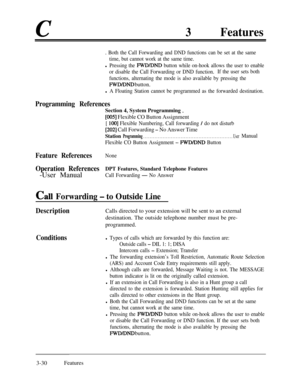 Page 903Features
. Both the Call Forwarding and DND functions can be set at the same
time, but cannot work at the same time.
l Pressing the FWD/DND button while on-hook allows the user to enable
or disable the Call Forwarding or DND function.If the user sets both
functions, alternating the mode is also available by pressing the
FWD/DND button.
l A Floating Station cannot be programmed as the forwarded destination.
Programming References
Section 4, System Programming _
[005] Flexible CO Button Assignment
[ 1001...