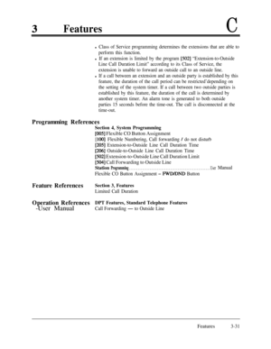 Page 91FeaturesC
l Class of Service programming determines the extensions that are able to
perform this function.
l If an extension is limited by the program [502] “Extension-to-Outside
Line Call Duration Limit” according to its Class of Service, the
extension is unable to forward an outside call to an outside line.
l If a call between an extension and an outside party is established by this
feature, the duration of the call period can be restricted’depending on
the setting of the system timer. If a call...