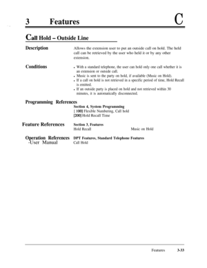 Page 933FeaturesC
call Hold - Outside Line
DescriptionAllows the extension user to put an outside call on hold. The held
call can be retrieved by the user who held it or by any other
extension.
Conditionsl With a standard telephone, the user can hold only one call whether it is
an extension or outside call.
l Music is sent to the party on hold, if available (Music on Hold).
l If a call on hold is not retrieved in a specific period of time, Hold Recall
is emitted.
l If an outside party is placed on hold and not...