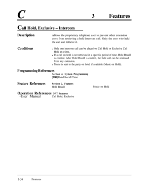 Page 94c3Features
Ca11 Hold, Exclusive - Intercom
DescriptionAllows the proprietary telephone user to prevent other extension
users from retrieving a held intercom call. Only the user who held
the call can retrieve it.
Conditionsl Only one intercom call can be placed on Call Hold or Exclusive Call
Hold at a time.
l If a call on hold is not retrieved in a specific period of time, Hold Recall
is emitted. After Hold Recall is emitted, the held call can be retrieved
from any extension.
l Music is sent to the party...