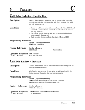 Page 95Featuresc
Call Hold, Exclusive - Outside Line
Description
ConditikmsAllows 
the proprietary telephone user to prevent other extension
users from retrieving a held outside call. Only the user who held
the call can retrieve it.
l If a call on hold is not retrieved in a specific period of time, Hold Recall
is emitted. After Hold Recall is emitted, the held call can be retrieved
from any extension.
l If an outside party is placed on hold and not retrieved in 30 minutes, it
is automatically disconnected.
l...