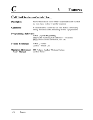 Page 96cFeatures
Ca11 Hold Retrieve - Outside Line
DescriptionAllows the extension user to retrieve a specified outside call that
has been placed on hold by another extension.
ConditiQnsA confirmation tone is sent to the user when the hold is retrieved by
entering the feature number. Eliminating the tone is programmable.
Programming References
Section 4, System Programming
[lOO] Flexible Numbering, Call hold retrieve - outside line
[990] System Additional Information, Field (16)
Feature ReferencesSection 3,...