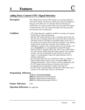 Page 97C
calling Party Control (CPC) Signal Detection
Description
ConditionsThe Calling Party Control (CPC) Signal is an on-hook indication
(disconnect signal) sent from the outside line when the telephone is
hung up at the other end. To maintain efficient utilization of
outside lines, the system monitors their state and when CPC Signal
is detected from a line, the system disconnects the line and alerts
the extension with a reorder tone.
l CPC Signal Detection is enabled or disabled on incoming and outgoing...