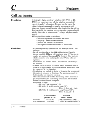 Page 98c3Features
Call Log, Incoming
DescriptionIf the display digital proprietary telephone (KX-T7230 or KX-
T7235) user cannot answer a call, the telephone automatically
records the caller’s information. The user can also record the
caller’s information manually, even after answering the call.
Moreover, the user can call back the caller by checking the call log.
This is available if a telephone receives incoming outside calls with
a Caller ID service. A maximum of 15 calls per telephone can be
logged.
The...