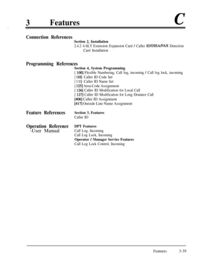 Page 993Featuresc,:
Connection References
Section 2, Installation
2.4.2 4-SLT Extension Expansion Card / Caller ID/DISA/FAX Detection
Card Installation
Programming References
Feature References
Operation Reference-User Manual
Section 4, System Programming
[ 1001 Flexible Numbering, Call log, incoming / Call log lock, incoming
[ 1 lo]Caller ID Code Set
[ 11 l]Caller ID Name Set
[ 1251 Area Code Assignment
[ 1261 Caller ID Modification for Local Call
[ 
1271 Caller ID Modification for Long Distance Call
[406]...