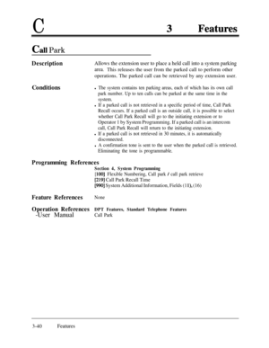 Page 100C
Call Park
DescriptionAllows the extension user to place a held call into a system parking
area.This releases the user from the parked call to perform other
operations. The parked call can be retrieved by any extension user.
Conditions
l The system contains ten parking areas, each of which has its own call
park number. Up to ten calls can be parked at the same time in the
system.
l If a parked call is not retrieved in a specific period of time, Call Park
Recall occurs. If a parked call is an outside...