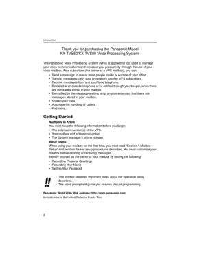Page 2Introduction
2
The Panasonic Voice Processing System (VPS) is a powerful tool used to manage 
your voice communications and increase your productivity through the use of your 
voice mailbox. As a subscriber (the owner of a VPS mailbox), you can:
• Send a message to one or more people inside or outside of your office.
 Transfer messages (with your annotation) to other VPS subscribers.
 Receive messages from any touchtone telephone.
 Be called at an outside telephone or be notified through your beeper,...