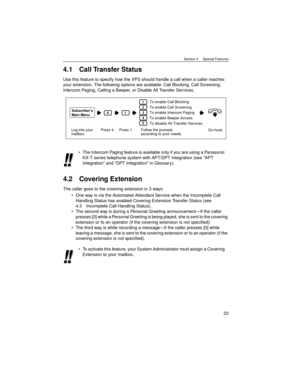 Page 23Section 4     Special Features
23
4.1 Call Transfer Status
Use this feature to specify how the VPS should handle a call when a caller reaches 
your extension. The following options are available: Call Blocking, Call Screening, 
Intercom Paging, Calling a Beeper, or Disable All Transfer Services.
4.2 Covering Extension
The caller goes to the covering extension in 3 ways: 
One way is via the Automated Attendant Service when the Incomplete Call 
Handling Status has enabled Covering Extension Transfer...