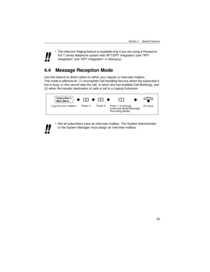 Page 25Section 4     Special Features
25
4.4 Message Reception Mode
Use this feature to direct callers to either your regular or interview mailbox.
This mode is effective for: (1) Incomplete Call Handling Service (when the subscribers 
line is busy, or she cannot take the call, or when she has enabled Call Blocking), and 
(2) when the transfer destination of calls is set to a Logical Extension.The Intercom Paging feature is available only if you are using a Panasonic 
KX-T series telephone system with APT/DPT...