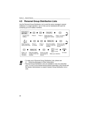 Page 26Section 4     Special Features
26
4.5 Personal Group Distribution Lists
Use the Personal Group Distribution List to send the same message to several 
mailboxes in a single operation. Up to 4 lists can be maintained with each list 
containing up to 20 mailbox members.
To make use of Personal Group Distribution Lists, please see 
3.1 Delivering Messages to Other Subscribers.
Personal Group Distribution Lists are available to only one subscriber 
(you). If a list is to be shared among several subscribers,...