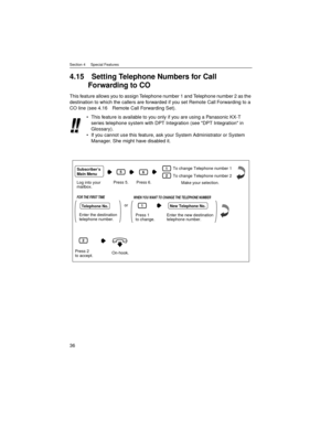 Page 36Section 4     Special Features
36
4.15 Setting Telephone Numbers for Call 
Forwarding to CO
This feature allows you to assign Telephone number 1 and Telephone number 2 as the 
destination to which the callers are forwarded if you set Remote Call Forwarding to a 
CO line (see 4.16 Remote Call Forwarding Set).
This feature is available to you only if you are using a Panasonic KX-T 
series telephone system with DPT Integration (see DPT Integration in 
Glossary).
If you cannot use this feature, ask your...
