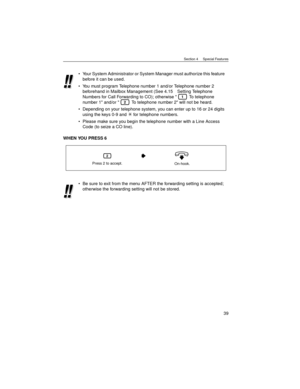 Page 39Section 4     Special Features
39
WHEN YOU PRESS 6Your System Administrator or System Manager must authorize this feature 
before it can be used.
You must program Telephone number 1 and/or Telephone number 2 
beforehand in Mailbox Management (See 4.15 Setting Telephone 
Numbers for Call Forwarding to CO); otherwise   To telephone 
number 1 and/or   To telephone number 2 will not be heard.
Depending on your telephone system, you can enter up to 16 or 24 digits 
using the keys 0-9 and   for telephone...