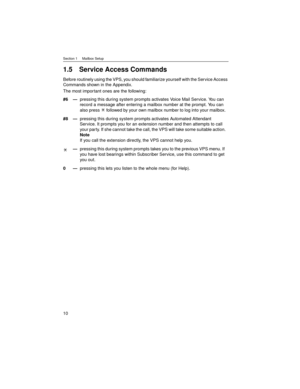 Page 10Section 1     Mailbox Setup
10
1.5 Service Access Commands
Before routinely using the VPS, you should familiarize yourself with the Service Access 
Commands shown in the Appendix.
The most impor tant ones are the following:
#6—pressing this during system prompts activates Voice Mail Service. You can 
record a message after entering a mailbox number at the prompt. You can 
also press   followed by your own mailbox number to log into your mailbox.
#8—pressing this during system prompts activates Automated...