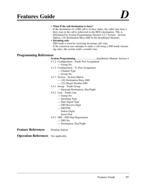 Page 104Features GuideD
Features Guide 95
¥What if the call destination is busy?
If the destination of a DID call is in busy status, the caller may hear a
busy tone or the call is redirected to the IRNA destination. This is
determined by System Programming (Section 4.2.7 System - System
Option, (18) Destination Busy-DID in the Installation Manual).
¥Incoming only
DID trunk is used for receiving incoming calls only.
If the extension user attempts to make a call using a DID trunk (incom-
ing only), the system...