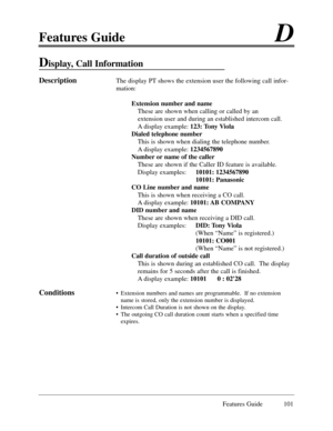 Page 110Features GuideD
Features Guide 101
Display, Call Information 
DescriptionThe display PT shows the extension user the following call infor-
mation:
Extension number and name
These are shown when calling or called by an 
extension user and during an established intercom call.  
A display example: 123: Tony Viola
Dialed telephone number
This is shown when dialing the telephone number.  
A display example: 1234567890 
Number or name of the caller
These are shown if the Caller ID feature is available....