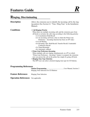 Page 224Features GuideR
Features Guide 215
Ringing, Discriminating 
DescriptionAllows the extension user to identify the incoming call by the ring-
ing pattern (See Section 6.1 ÒTone / Ring ToneÓ in the Installation
Manual).  
Conditions¥ Call Ringing Priority
When there are multiple incoming calls and the extension goes from
off-hook to on-hook, the calls ring according to the following priority:    
 Consultation Hold Recall
 An incoming call from a line in which the Prime Line 
Preference Ð Incoming function...