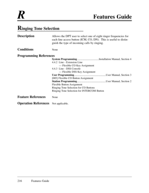 Page 225RFeatures Guide
216 Features Guide
Ringing Tone Selection
DescriptionAllows the DPT user to select one of eight ringer frequencies for
each line access button (ICM, CO, DN).  This is useful to distin-
guish the type of incoming calls by ringing.
ConditionsNone 
Programming References
System Programming................................Installation Manual, Section 4
4.4.2  Line - Extension Line
Ñ Flexible CO Key Assignment
4.4.3  Line - DSS Console
Ñ Flexible DSS Key Assignment
User...