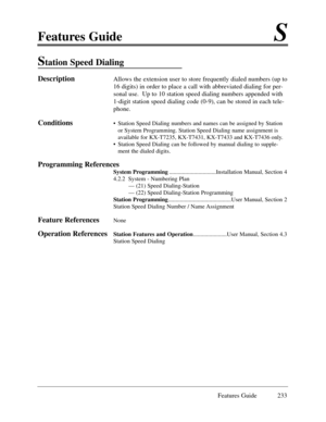 Page 242Features GuideS
Features Guide 233
Station Speed Dialing 
DescriptionAllows the extension user to store frequently dialed numbers (up to
16 digits) in order to place a call with abbreviated dialing for per-
sonal use.  Up to 10 station speed dialing numbers appended with
1-digit station speed dialing code (0-9), can be stored in each tele-
phone.     
Conditions¥ Station Speed Dialing numbers and names can be assigned by Station
or System Programming. Station Speed Dialing name assignment is
available...