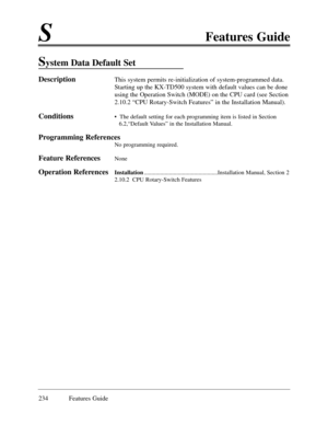 Page 243SFeatures Guide
234 Features Guide
System Data Default Set
DescriptionThis system permits re-initialization of system-programmed data.
Starting up the KX-TD500 system with default values can be done
using the Operation Switch (MODE) on the CPU card (see Section
2.10.2 ÒCPU Rotary-Switch FeaturesÓ in the Installation Manual).
Conditions¥  The default setting for each programming item is listed in Section
6.2,ÒDefault ValuesÓ in the Installation Manual.
Programming References
No programming required....