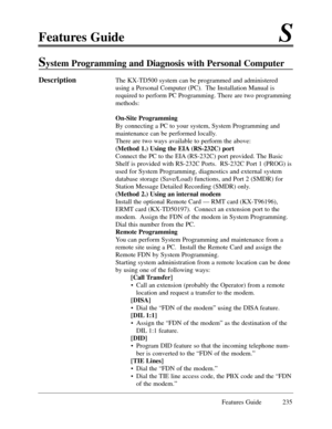 Page 244Features GuideS
Features Guide 235
System Programming and Diagnosis with Personal Computer
DescriptionThe KX-TD500 system can be programmed and administered
using a Personal Computer (PC).  The Installation Manual is
required to perform PC Programming. There are two programming
methods:
On-Site Programming
By connecting a PC to your system, System Programming and
maintenance can be performed locally.  
There are two ways available to perform the above:
(Method 1.) Using the EIA (RS-232C) port 
Connect...