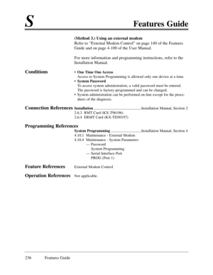 Page 245SFeatures Guide
236 Features Guide
(Method 3.) Using an external modem
Refer to ÒExternal Modem ControlÓ on page 140 of the Features
Guide and on page 4-100 of the User Manual.
For more information and programming instructions, refer to the
Installation Manual.
Conditions¥One Time One Access
Access to System Programming is allowed only one device at a time.  
¥ System Password
To access system administration, a valid password must be entered.
The password is factory-programmed and can be changed.
¥...