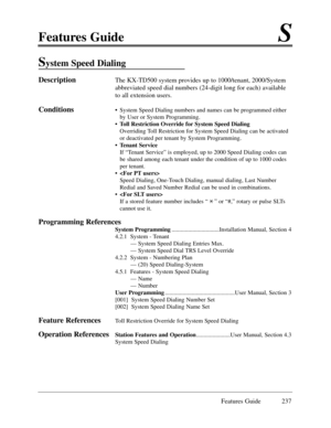 Page 246Features GuideS
Features Guide 237
System Speed Dialing
DescriptionThe KX-TD500 system provides up to 1000/tenant, 2000/System
abbreviated speed dial numbers (24-digit long for each) available
to all extension users.  
Conditions¥System Speed Dialing numbers and names can be programmed either
by User or System Programming.
¥ Toll Restriction Override for System Speed Dialing
Overriding Toll Restriction for System Speed Dialing can be activated
or deactivated per tenant by System Programming. 
¥ Tenant...