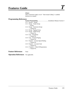 Page 248Features GuideT
Features Guide 239
[Note]:
These restrictions apply even if  Inter-tenant Calling is enabled
between two tenants.
Programming References
System Programming................................Installation Manual, Section 4
4.2.1  System - Tenant
4.3.1  Group - Trunk Group
ÑTenant
4.3.2  Group - Extension Group
Ñ Tenant No.
4.3.3  Group - Paging Group
4.3.5  Group - OGM Group
Ñ Tenant No.
4.4.4  Line - Doorphone
Ñ Tenant No.
4.4.5  Line - External Paging
Ñ Tenant No.
4.5.1  Features - System...