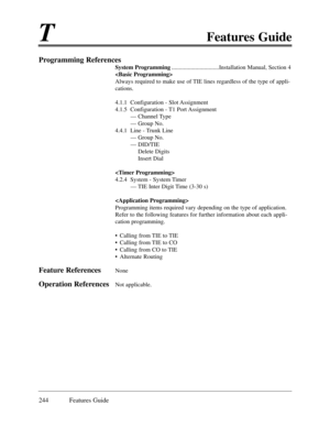 Page 253TFeatures Guide
244 Features Guide
Programming References
System Programming................................Installation Manual, Section 4

Always required to make use of TIE lines regardless of the type of appli-
cations.
4.1.1  Configuration - Slot Assignment
4.1.5  Configuration - T1 Port Assignment
Ñ Channel Type
Ñ Group No.
4.4.1  Line - Trunk Line
Ñ Group No.
Ñ DID/TIE 
Delete Digits
Insert Dial

4.2.4  System - System Timer
Ñ TIE Inter Digit Time (3-30 s)

Programming items required vary depending...