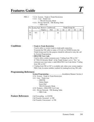 Page 258Features GuideT
Features Guide 249
PBX-2 ¥ 4.2.6  System - Trunk to Trunk Restriction
¥ 4.4.1 Line - Trunk Line
Ñ TIE-CO Security Mode
¥ 4.8.1  Private Network - TIE Routing Table
Ñ PBX Code
Conditions¥Trunk to Trunk Restriction
Used to allow or restrict trunk-to-trunk path connection.
To permit the TIE caller to make a CO call via TD500 System, the
Trunk Group used for this purpose should be allowed to relay the call
by System Programming.
¥DISA/TIE User Code
Used to allow certain extension users...