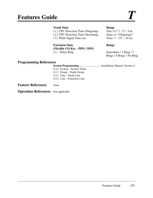 Page 264Features GuideT
Features Guide 255
Trunk Data                Range
( 1 )  CPC Detection Time (Outgoing) 
None / 6.5 / 2 - 75 u 8 ms
( 2 ) CPC Detection Time (Incoming) Same as Ò(Outgoing)Ó
( 3 ) Wink Signal Time-out
None / 1 - 127 u64 ms
Extension Data Range
(Flexible CO Key - PDN / SDN)             
( 1 )  Delay Ring Immediate / 1 Ring / 3
Rings / 6 Rings / No Ring
Programming References
System Programming................................Installation Manual, Section 4
4.2.4  System - System Timer
4.3.1...