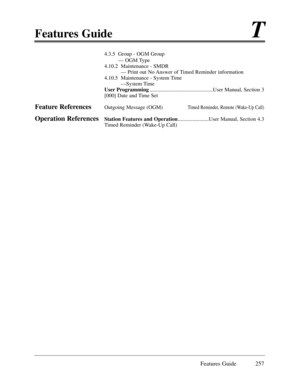 Page 266Features GuideT
Features Guide 257
4.3.5  Group - OGM Group
Ñ OGM Type
4.10.2  Maintenance - SMDR
Ñ Print out No Answer of Timed Reminder information
4.10.5  Maintenance - System Time
ÑSystem Time
User Programming...............................................User Manual, Section 3   
[000] Date and Time Set
Feature ReferencesOutgoing Message (OGM)Timed Reminder, Remote (Wake-Up Call)
Operation ReferencesStation Features and Operation.......................User Manual, Section 4.3
Timed Reminder (Wake-Up...