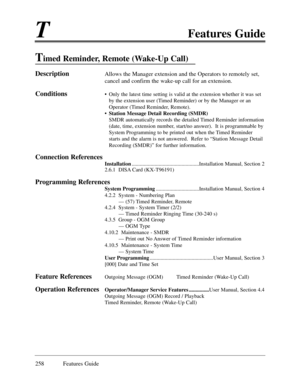 Page 267TFeatures Guide
258 Features Guide
Timed Reminder, Remote (Wake-Up Call)
DescriptionAllows the Manager extension and the Operators to remotely set,
cancel and confirm the wake-up call for an extension.
Conditions¥ Only the latest time setting is valid at the extension whether it was set
by the extension user (Timed Reminder) or by the Manager or an
Operator (Timed Reminder, Remote).
¥ Station Message Detail Recording (SMDR)
SMDR automatically records the detailed Timed Reminder information
(date, time,...