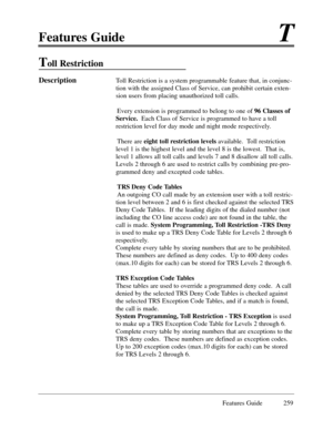 Page 268Features GuideT
Features Guide 259
Toll Restriction 
DescriptionToll Restriction is a system programmable feature that, in conjunc-
tion with the assigned Class of Service, can prohibit certain exten-
sion users from placing unauthorized toll calls.  
Every extension is programmed to belong to one of 96 Classes of
Service.Each Class of Service is programmed to have a toll
restriction level for day mode and night mode respectively.   
There are eight toll restriction levelsavailable.  Toll restriction...