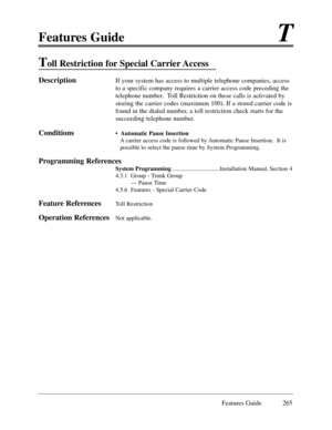 Page 274Features GuideT
Features Guide 265
Toll Restriction for Special Carrier Access
DescriptionIf your system has access to multiple telephone companies, access
to a specific company requires a carrier access code preceding the
telephone number.  Toll Restriction on these calls is activated by
storing the carrier codes (maximum 100). If a stored carrier code is
found in the dialed number, a toll restriction check starts for the
succeeding telephone number.
Conditions¥  Automatic Pause Insertion
A carrier...