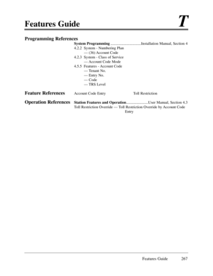 Page 276Features GuideT
Features Guide 267
Programming References
System Programming................................Installation Manual, Section 4
4.2.2  System - Numbering Plan
Ñ (36) Account Code
4.2.3  System - Class of Service
Ñ Account Code Mode
4.5.5  Features - Account Code
Ñ Tenant No.
Ñ Entry No.
Ñ Code
Ñ TRS Level
Feature ReferencesAccount Code Entry Toll Restriction 
Operation ReferencesStation Features and Operation.......................User Manual, Section 4.3
Toll Restriction Override Ñ Toll...