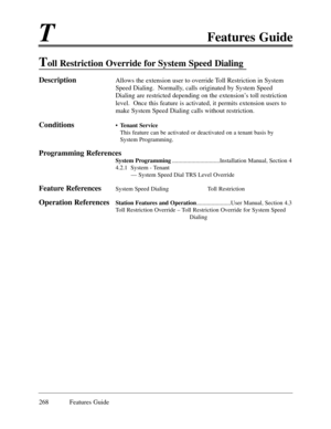 Page 277TFeatures Guide
268 Features Guide
Toll Restriction Override for System Speed Dialing
DescriptionAllows the extension user to override Toll Restriction in System
Speed Dialing.  Normally, calls originated by System Speed
Dialing are restricted depending on the extensionÕs toll restriction
level.  Once this feature is activated, it permits extension users to
make System Speed Dialing calls without restriction.
Conditions¥ Tenant Service
This feature can be activated or deactivated on a tenant basis by...