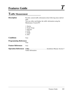 Page 278Features GuideT
Features Guide 269
Traffic Measurement
DescriptionProvides current traffic information about following items individ-
ually.
You can collect and display the traffic information using the
Maintenance Console PC.
1. Station
2. Trunk Group 
3. Operator
4. UCD
5. OGM
6. AGC
ConditionsNone
Programming References
None 
Feature ReferencesNone
Operation ReferencesUtility.................................................Installation Manual, Section 5
Traffic Information 