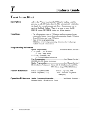 Page 279TFeatures Guide
270 Features Guide
Trunk Access,  Direct 
DescriptionAllows the PT user to get an idle CO line for making a call by
pressing an idle CO button directly. This automatically establishes
the hands-free operation mode and allows the extension user to
perform On-Hook Dialing.  There is no need to press the SP-
PHONE button, MONITOR button nor lift the handset.
Conditions¥ The following three types of CO buttons can be programmed on an
extension by Station, User or System Programming: Single-CO...