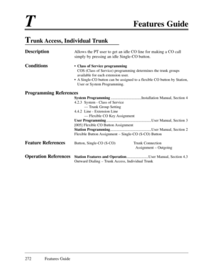 Page 281TFeatures Guide
272 Features Guide
Trunk Access,  Individual Trunk
DescriptionAllows the PT user to get an idle CO line for making a CO call
simply by pressing an idle Single-CO button.
Conditions¥ Class of Service programming
COS (Class of Service) programming determines the trunk groups
available for each extension user.
¥ A Single-CO button can be assigned to a flexible CO button by Station,
User or System Programming. 
Programming References
System...