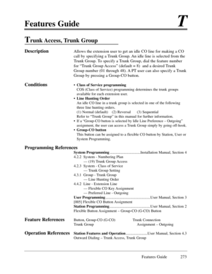 Page 282Features GuideT
Features Guide 273
Trunk Access, Trunk  Group
DescriptionAllows the extension user to get an idle CO line for making a CO
call by specifying a Trunk Group. An idle line is selected from the
Trunk Group. To specify a Trunk Group, dial the feature number
for ÒTrunk Group AccessÓ (default = 8)  and a desired Trunk
Group number (01 through 48). A PT user can also specify a Trunk
Group by pressing a Group-CO button.  
Conditions¥Class of Service programming
COS (Class of Service) programming...