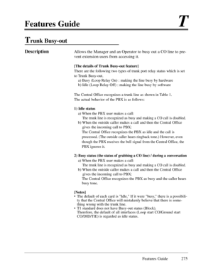 Page 284Features GuideT
Features Guide 275
Trunk Busy-out 
DescriptionAllows the Manager and an Operator to busy out a CO line to pre-
vent extension users from accessing it.
[The details of Trunk Busy-out feature]
There are the following two types of trunk port relay status which is set
to Trunk Busy-out.
a) Busy (Loop Relay On) : making the line busy by hardware 
b) Idle (Loop Relay Off) : making the line busy by software 
The Central Office recognizes a trunk line as shown in Table 1.
The actual behavior of...