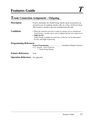 Page 286Features GuideT
Features Guide 277
Trunk Connection Assignment Ð Outgoing
DescriptionUsed to determine the Trunk Group which can be accessed by an
extension user for making outside calls on a Class of Service basis.
This feature is useful to prevent unauthorized toll calls.
Conditions¥When the extension user tries to make an outside call on a disallowed
Trunk Group, a reorder tone is sent to indicate that the user cannot use it. 
¥ Night Service
Trunk Groups available for each Class of Service can be...