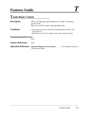 Page 288Features GuideT
Features Guide 279
Trunk Route Control 
DescriptionAllows the Manager and the Operators to make a call using a
specific trunk.
They can verify the status of the specified trunk.
Conditions¥  This feature does not override the Toll Restriction by COS or the
Tenant Service.
¥ Redial does not work if a call has been made using this feature.
Programming References
None
Feature ReferencesNone
Operation ReferencesOperator/Manager Service Features..............User Manual, Section 4.4
Trunk...