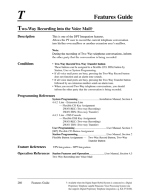 Page 289TFeatures Guide
280 Features Guide
Two-Way Recording into the Voice Mail 
DescriptionThis is one of the DPT Integration features.
Allows the PT user to record the current telephone conversation
into his/her own mailbox or another extension userÕs mailbox.
Note:
During the recording of Two-Way telephone conversations, inform
the other party that the conversation is being recorded.
Conditions¥ Two-Way Record/Two-Way Transfer button
These buttons can be assigned to a flexible (CO, DSS) button by
Station,...