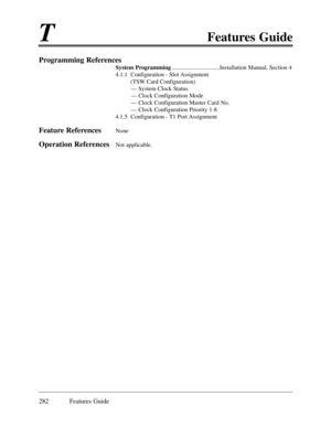 Page 291TFeatures Guide
282 Features Guide
Programming References
System Programming................................Installation Manual, Section 4
4.1.1  Configuration - Slot Assignment
(TSW Card Configuration)
Ñ System Clock Status
Ñ Clock Configuration Mode
Ñ Clock Configuration Master Card No.
Ñ Clock Configuration Priority 1-8
4.1.5  Configuration - T1 Port Assignment
Feature ReferencesNone
Operation ReferencesNot applicable.   