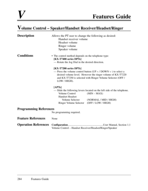 Page 293VFeatures Guide
284 Features Guide
Volume Control Ð Speaker/Handset Receiver/Headset/Ringer
DescriptionAllows the PT user to change the following as desired:
Handset receiver volume 
Headset volume
Ringer volume
Speaker volume 
Conditions¥ The control method depends on the telephone type:
[KX-T7400 series DPTs]
Ñ Rotate the Jog Dial in the desired direction.
[KX-T7200 series DPTs]
Ñ Press the volume control button (UPÙ/ DOWN Ú) to select a
desired volume level.  However the ringer volume of KX-T7220
and...