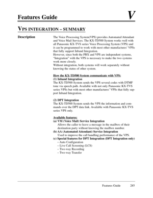 Page 294Features GuideV
Features Guide 285
VPS INTEGRATION Ð SUMMARY
DescriptionThe Voice Processing System(VPS) provides Automated Attendant
and Voice Mail Services. The KX-TD500 System works well with
all Panasonic KX-TVS series Voice Processing System (VPS) and
it can be programmed to work with most other manufacturesÕ VPSs
that fully support Inband Integration.
However, since both the PBX and VPS are independent systems,
ÒIntegrationÓ with the VPS is necessary to make the two systems
work more closely....