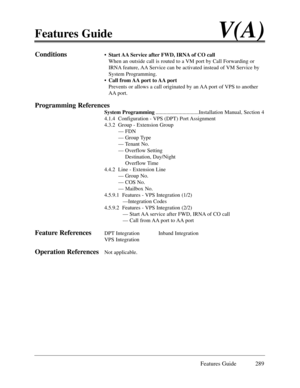 Page 298Features GuideV(A)
Features Guide 289
Conditions¥Start AA Service after FWD, IRNA of CO call
When an outside call is routed to a VM port by Call Forwarding or
IRNA feature, AA Service can be activated instead of VM Service by
System Programming.
¥Call from AA port to AA port
Prevents or allows a call originated by an AA port of VPS to another
AA port.
Programming References
System Programming................................Installation Manual, Section 4
4.1.4  Configuration - VPS (DPT) Port Assignment...